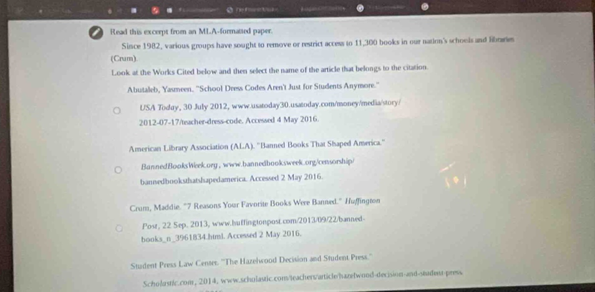 read this excerpt from an mla - formatted paper. since 1982, various groups have sought to remove or restrict access to 11,300 books in our nations schools and libraries (crum). look at the works cited below and then select the name of the article that belongs to the citation. abutaleb, yasmeen. “school dress codes aren’t just for students anymore.” usa today, 30 july 2012, www.usatoday30.usatoday.com/money/media/story/2012 - 07 - 17/teacher - dress - code. accessed 4 may 2016. american library association (ala). “banned books that shaped america.” bannedbooksweek.org, www.bannedbooksweek.org/censorship/bannedbooksthatappedamerica. accessed 2 may 2016. crum, maddie. “7 reasons your favorite books were banned.” huffington post, 22 sep. 2013, www.huffingtonpost.com/2013/09/22/banned - books_n_3961834.html. accessed 2 may 2016. student press law center. “the hazelwood decision and student press.” scholastic.com, 2014, www.scholastic.com/teachers/article/hazelwood - decision - and - student - press