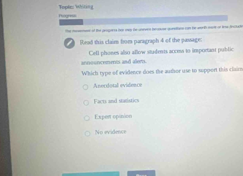 topic: writing\nprogress:\nthe movement of the progress bar may be uneven because questions can be worth more or less (includi\nread this claim from paragraph 4 of the passage:\ncell phones also allow students access to important public announcements and alerts.\nwhich type of evidence does the author use to support this claim\nanecdotal evidence\nfacts and statistics\nexpert opinion\nno evidence