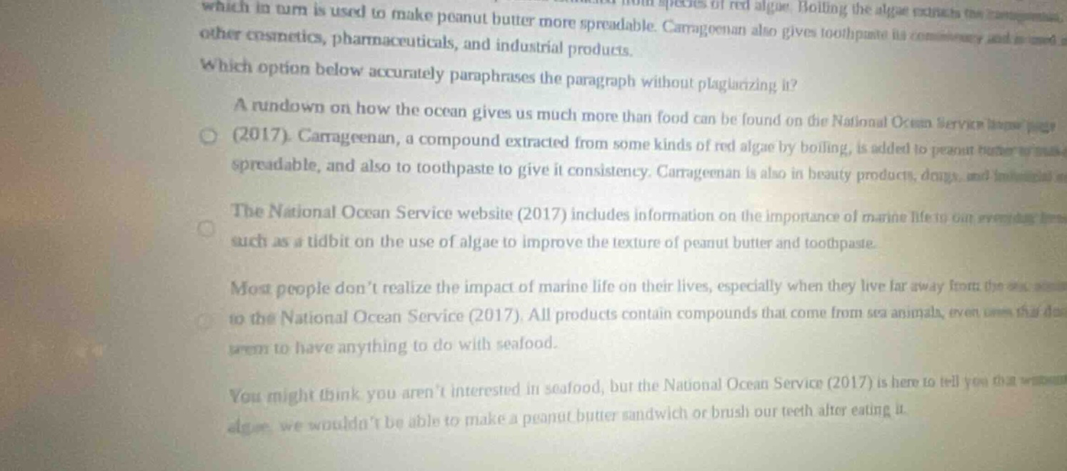 which in turn is used to make peanut butter more spreadable. carrageenan also gives toothpaste its consistency and is used in other cosmetics, pharmaceuticals, and industrial products. which option below accurately paraphrases the paragraph without plagiarizing it? a rundown on how the ocean gives us much more than food can be found on the national ocean service homepage (2017). carrageenan, a compound extracted from some kinds of red algae by boiling, is added to peanut butter to make it spreadable, and also to toothpaste to give it consistency. carrageenan is also in beauty products, drugs, and industrial products. the national ocean service website (2017) includes information on the importance of marine life to our everyday lives such as a tidbit on the use of algae to improve the texture of peanut butter and toothpaste. most people don’t realize the impact of marine life on their lives, especially when they live far away from the ocean. according to the national ocean service (2017), all products contain compounds that come from sea animals, even those that don’t seem to have anything to do with seafood. you might think you aren’t interested in seafood, but the national ocean service (2017) is here to tell you that without algae, we wouldn’t be able to make a peanut butter sandwich or brush our teeth after eating it.
