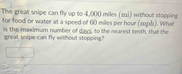 the great snipe can fly up to 4,000 miles (mi) without stopping for food or water at a speed of 60 miles per hour (mph). what is the maximum number of days, to the nearest tenth, that the great snipe can fly without stopping?