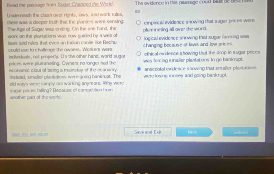 read the passage from sugar changed the world. underneath the clash over rights, laws, and work rules, there was a deeper truth that the planters were sensing: the age of sugar was ending. on the one hand, the work on the plantations was now guided by a web of laws and rules that even an indian coolie like bechu could use to challenge the owners. workers were individuals, not property. on the other hand, world sugar prices were plummeting. owners no longer had the economic clout of being a mainstay of the economy. instead, smaller plantations were going bankrupt. the old ways were simply not working anymore. why were sugar prices falling? because of competition from another part of the world. the evidence in this passage could best be described as empirical evidence showing that sugar prices were plummeting all over the world. logical evidence showing that sugar farming was changing because of laws and low prices. ethical evidence showing that the drop in sugar prices was forcing smaller plantations to go bankrupt. anecdotal evidence showing that smaller plantations were losing money and going bankrupt.