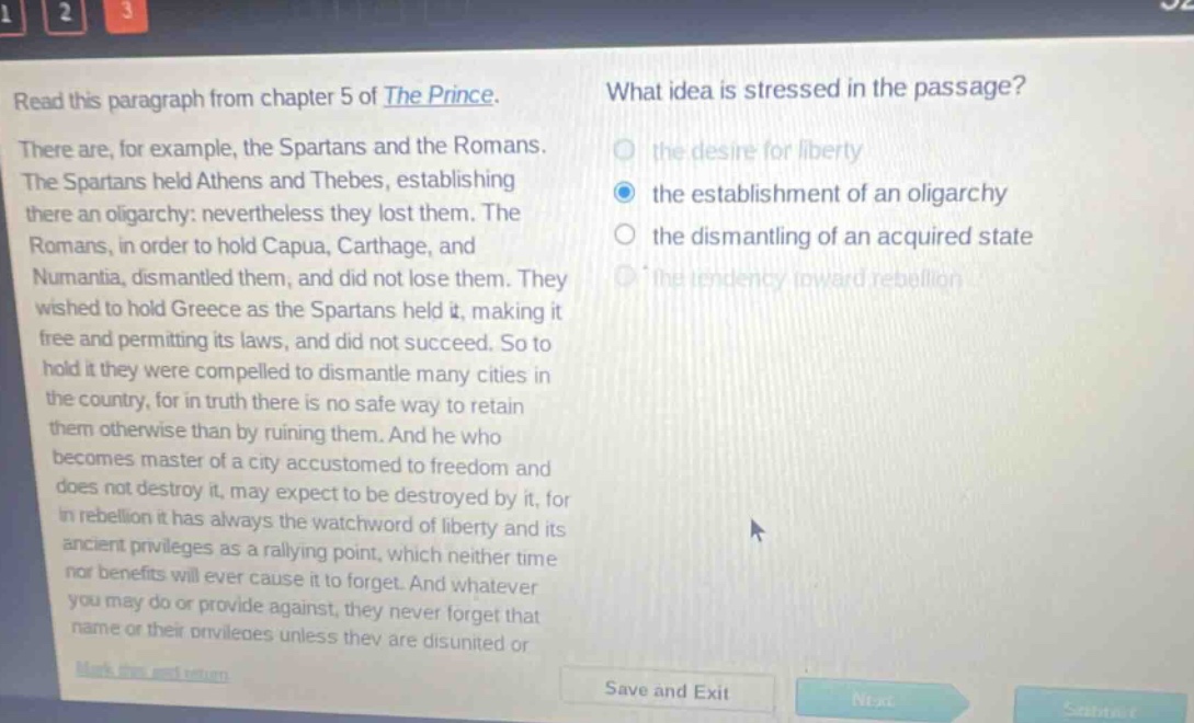 read this paragraph from chapter 5 of the prince. there are, for example, the spartans and the romans. the spartans held athens and thebes, establishing there an oligarchy: nevertheless they lost them. the romans, in order to hold capua, carthage, and numantia, dismantled them, and did not lose them. they wished to hold greece as the spartans held it, making it free and permitting its laws, and did not succeed. so to hold it they were compelled to dismantle many cities in the country, for in truth there is no safe way to retain them otherwise than by ruining them. and he who becomes master of a city accustomed to freedom and does not destroy it, may expect to be destroyed by it, for in rebellion it has always the watchword of liberty and its ancient privileges as a rallying point, which neither time nor benefits will ever cause it to forget. and whatever you may do or provide against, they never forget that name or their privileges unless they are disunited or what idea is stressed in the passage? the desire for liberty the establishment of an oligarchy the dismantling of an acquired state the tendency toward rebellion
