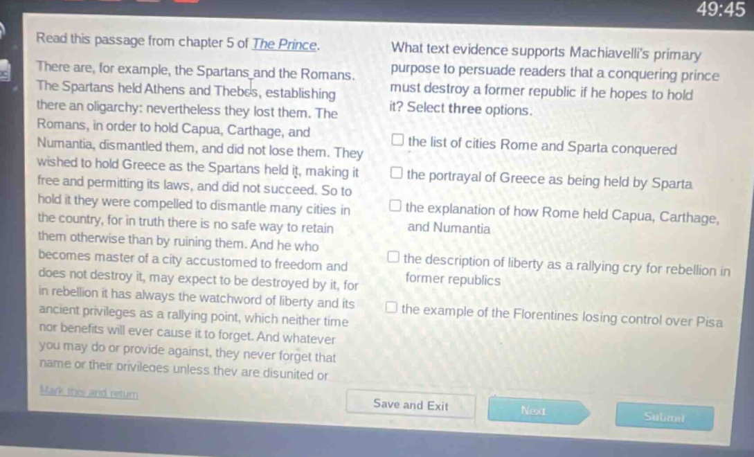 read this passage from chapter 5 of the prince. there are, for example, the spartans and the romans. the spartans held athens and thebes, establishing there an oligarchy: nevertheless they lost them. the romans, in order to hold capua, carthage, and numantia, dismantled them, and did not lose them. they wished to hold greece as the spartans held it, making it free and permitting its laws, and did not succeed. so to hold it they were compelled to dismantle many cities in the country, for in truth there is no safe way to retain them otherwise than by ruining them. and he who becomes master of a city accustomed to freedom and does not destroy it, may expect to be destroyed by it, for in rebellion it has always the watchword of liberty and its ancient privileges as a rallying point, which neither time nor benefits will ever cause it to forget. and whatever you may do or provide against, they never forget that name or their privileges unless they are disunited or what text evidence supports machiavellis primary purpose to persuade readers that a conquering prince must destroy a former republic if he hopes to hold it? select three options. the list of cities rome and sparta conquered the portrayal of greece as being held by sparta the explanation of how rome held capua, carthage, and numantia the description of liberty as a rallying cry for rebellion in former republics the example of the florentines losing control over pisa