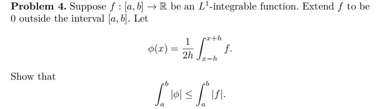 problem 4. suppose f : a,b → ℝ be an l¹ -integrable function. extend f to be 0 outside the interval a,b. let φ(x)=1/2h∫ₓ₋ₕˣ⁺ʰ f. show that ∫ₐᵇ|φ|≤∫ₐᵇ|f|.