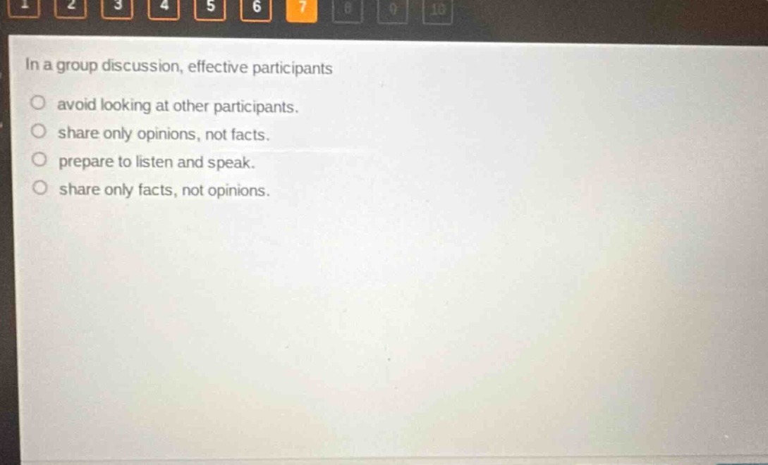 in a group discussion, effective participants\navoid looking at other participants.\nshare only opinions, not facts.\nprepare to listen and speak.\nshare only facts, not opinions.