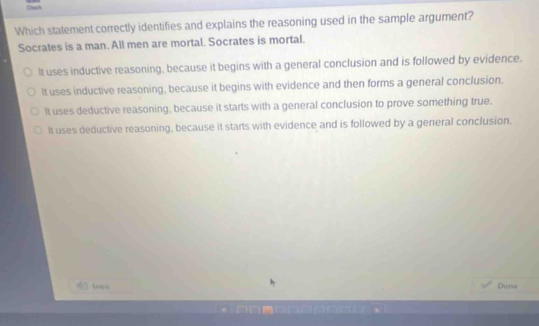 which statement correctly identifies and explains the reasoning used in the sample argument? socrates is a man. all men are mortal. socrates is mortal. it uses inductive reasoning, because it begins with a general conclusion and is followed by evidence. it uses inductive reasoning, because it begins with evidence and then forms a general conclusion. it uses deductive reasoning, because it starts with a general conclusion to prove something true. it uses deductive reasoning, because it starts with evidence and is followed by a general conclusion.