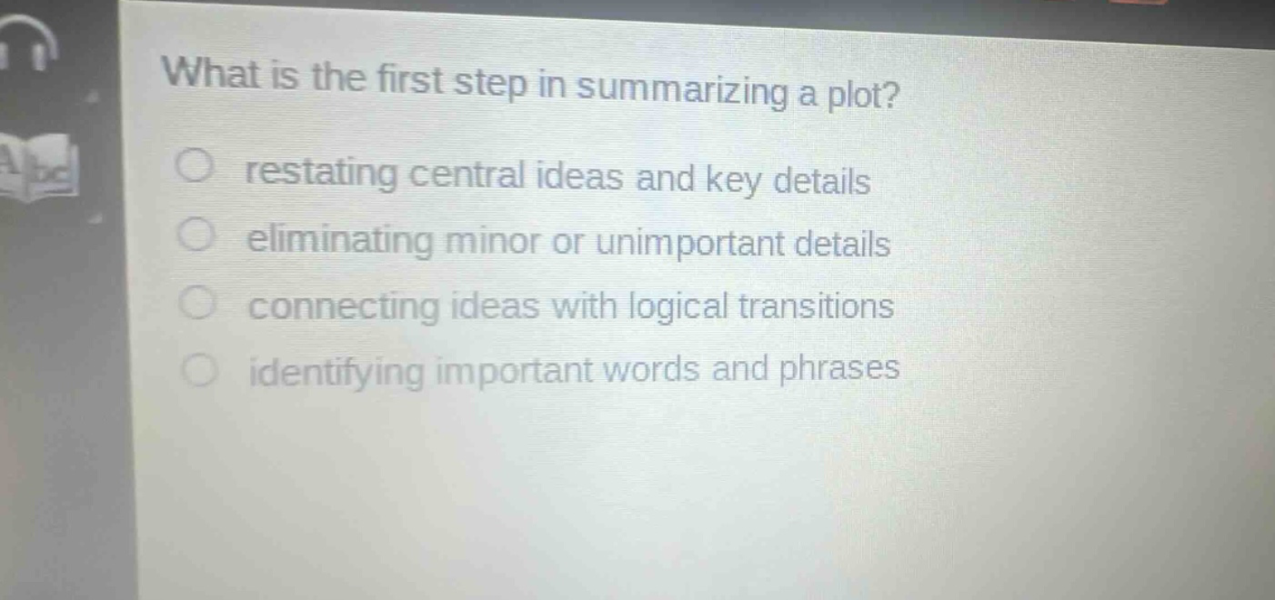 what is the first step in summarizing a plot?\nrestating central ideas and key details\neliminating minor or unimportant details\nconnecting ideas with logical transitions\nidentifying important words and phrases