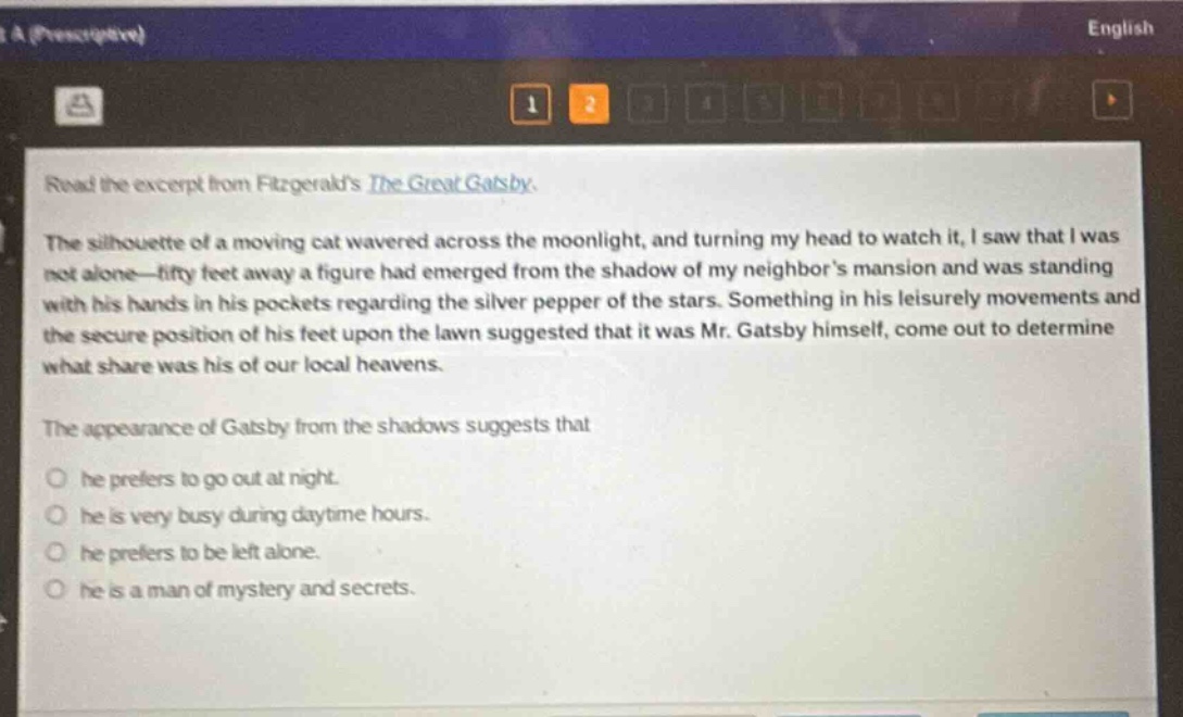 read the excerpt from fitzgeralds the great gatsby. the silhouette of a moving cat wavered across the moonlight, and turning my head to watch it, i saw that i was not alone—fifty feet away a figure had emerged from the shadow of my neighbors mansion and was standing with his hands in his pockets regarding the silver pepper of the stars. something in his leisurely movements and the secure position of his feet upon the lawn suggested that it was mr. gatsby himself, come out to determine what share was his of our local heavens. the appearance of gatsby from the shadows suggests that he prefers to go out at night. he is very busy during daytime hours. he prefers to be left alone. he is a man of mystery and secrets.
