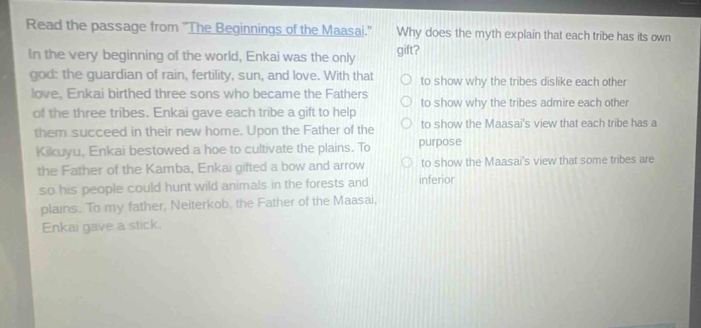 read the passage from \the beginnings of the maasai.\ in the very beginning of the world, enkai was the only god: the guardian of rain, fertility, sun, and love. with that love, enkai birthed three sons who became the fathers of the three tribes. enkai gave each tribe a gift to help them succeed in their new home. upon the father of the kikuyu, enkai bestowed a hoe to cultivate the plains. to the father of the kamba, enkai gifted a bow and arrow so his people could hunt wild animals in the forests and plains. to my father, neiterkob, the father of the maasai, enkai gave a stick. why does the myth explain that each tribe has its own gift? to show why the tribes dislike each other to show why the tribes admire each other to show the maasais view that each tribe has a purpose to show the maasais view that some tribes are inferior