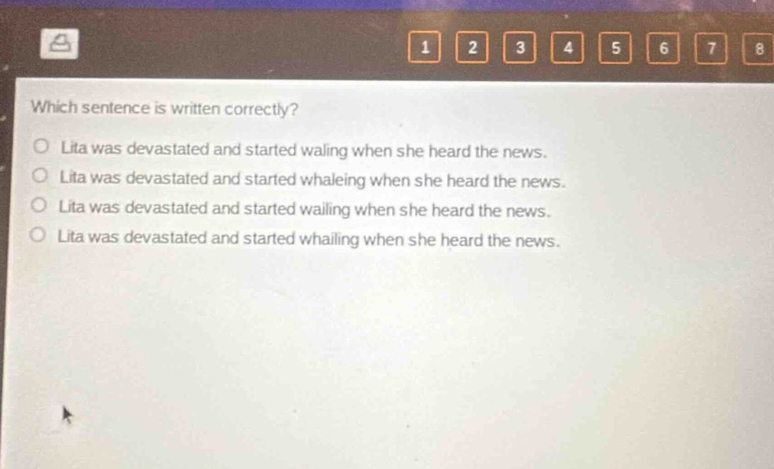 which sentence is written correctly?\no lita was devastated and started waling when she heard the news.\no lita was devastated and started whaleing when she heard the news.\no lita was devastated and started wailing when she heard the news.\no lita was devastated and started whailing when she heard the news.