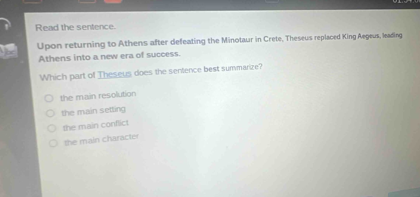 read the sentence. upon returning to athens after defeating the minotaur in crete, theseus replaced king aegeus, leading athens into a new era of success. which part of theseus does the sentence best summarize? the main resolution the main setting the main conflict the main character