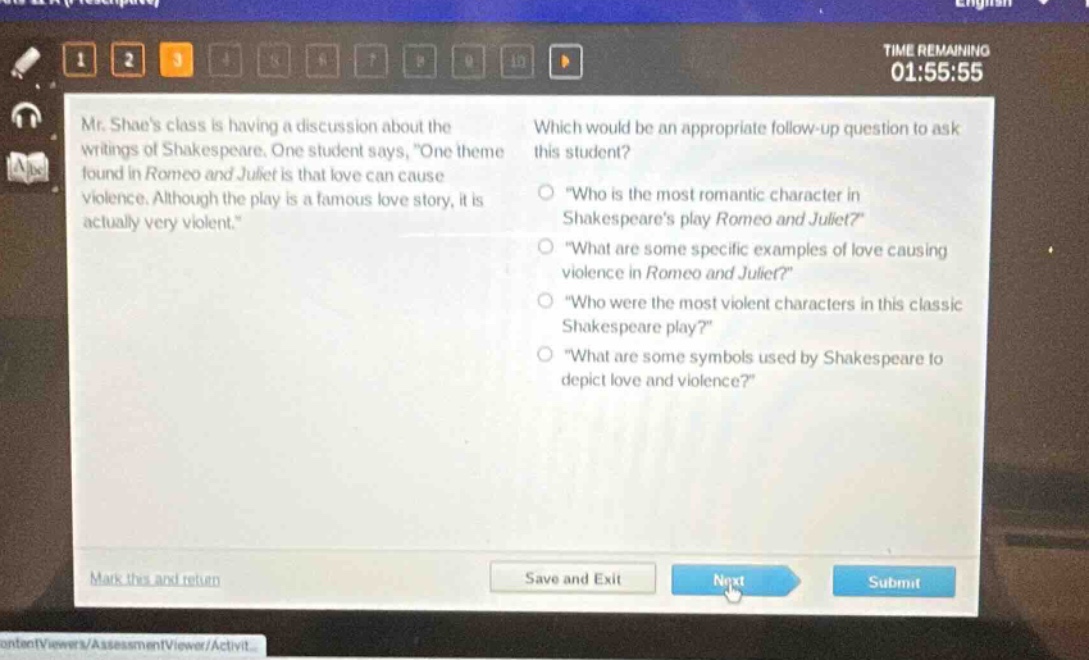 mr. shaes class is having a discussion about the writings of shakespeare. one student says, one theme found in romeo and juliet is that love can cause violence. although the play is a famous love story, it is actually very violent. which would be an appropriate follow - up question to ask this student? \who is the most romantic character in shakespeares play romeo and juliet?\ \what are some specific examples of love causing violence in romeo and juliet?\ \who were the most violent characters in this classic shakespeare play?\ \what are some symbols used by shakespeare to depict love and violence?\
