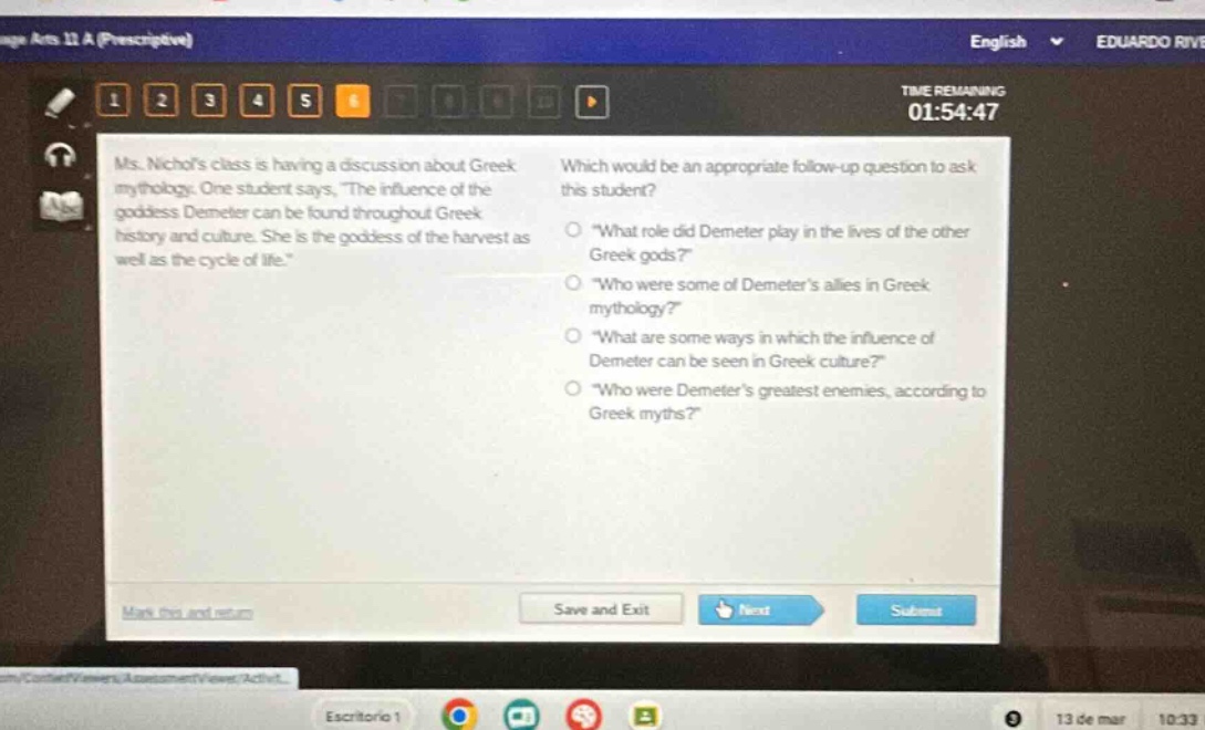 ms. nichols class is having a discussion about greek mythology. one student says, the influence of the goddess demeter can be found throughout greek history and culture. she is the goddess of the harvest as well as the cycle of life. which would be an appropriate follow - up question to ask this student? \what role did demeter play in the lives of the other greek gods?\ \who were some of demeters allies in greek mythology?\ \what are some ways in which the influence of demeter can be seen in greek culture?\ \who were demeters greatest enemies, according to greek myths?\