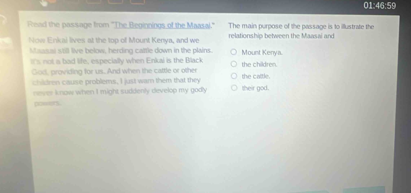 read the passage from \the beginnings of the maasai.\ now enkai lives at the top of mount kenya, and we maasai still live below, herding cattle down in the plains. its not a bad life, especially when enkai is the black god, providing for us. and when the cattle or other children cause problems, i just warn them that they never know when i might suddenly develop my godly powers. the main purpose of the passage is to illustrate the relationship between the maasai and mount kenya. the children. the cattle. their god.