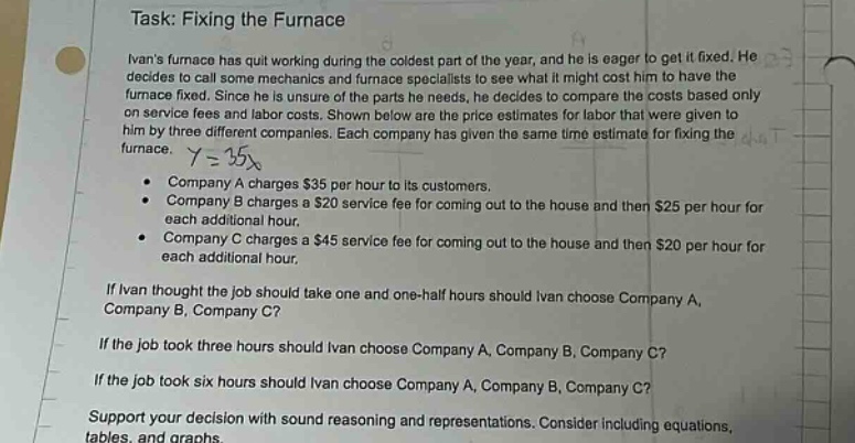 task: fixing the furnace\nivans furnace has quit working during the coldest part of the year, and he is eager to get it fixed. he decides to call some mechanics and furnace specialists to see what it might cost him to have the furnace fixed. since he is unsure of the parts he needs, he decides to compare the costs based only on service fees and labor costs. shown below are the price estimates for labor that were given to him by three different companies. each company has given the same time estimate for fixing the furnace. y = 15x\n company a charges $35 per hour to its customers.\n company b charges a $20 service fee for coming out to the house and then $25 per hour for each additional hour.\n company c charges a $45 service fee for coming out to the house and then $20 per hour for each additional hour.\nif ivan thought the job should take one and one - half hours should ivan choose company a, company b, company c?\nif the job took three hours should ivan choose company a, company b, company c?\nif the job took six hours should ivan choose company a, company b, company c?\nsupport your decision with sound reasoning and representations. consider including equations, tables, and graphs.