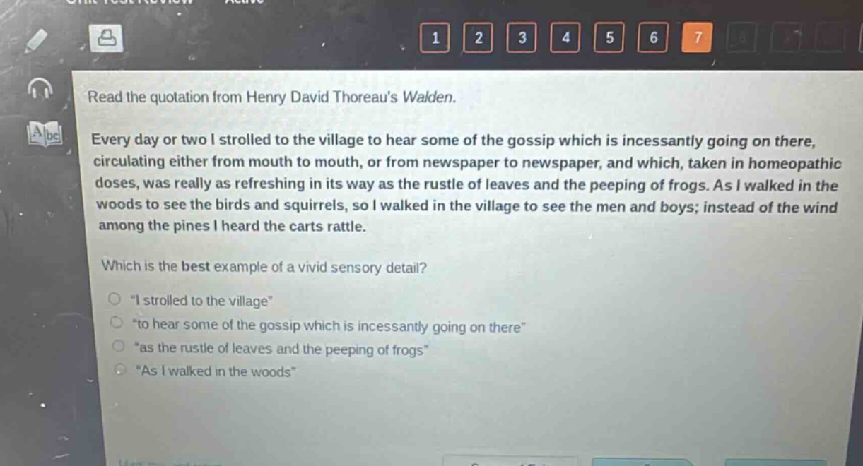 read the quotation from henry david thoreaus walden. every day or two i strolled to the village to hear some of the gossip which is incessantly going on there, circulating either from mouth to mouth, or from newspaper to newspaper, and which, taken in homeopathic doses, was really as refreshing in its way as the rustle of leaves and the peeping of frogs. as i walked in the woods to see the birds and squirrels, so i walked in the village to see the men and boys; instead of the wind among the pines i heard the carts rattle. which is the best example of a vivid sensory detail? \i strolled to the village\ \to hear some of the gossip which is incessantly going on there\ \as the rustle of leaves and the peeping of frogs\ \as i walked in the woods\