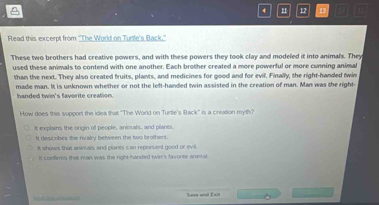 read this excerpt from \the world on turtles back.\ these two brothers had creative powers, and with these powers they took clay and modeled it into animals. they used these animals to contend with one another. each brother created a more powerful or more cunning animal than the next. they also created fruits, plants, and medicines for good and for evil. finally, the right - handed twin made man. it is unknown whether or not the left - handed twin assisted in the creation of man. man was the right - handed twins favorite creation. how does this support the idea that \the world on turtles back\ is a creation myth? it explains the origin of people, animals, and plants. it describes the rivalry between the two brothers. it shows that animals and plants can represent good or evil. it confirms that man was the right - handed twins favorite animal.