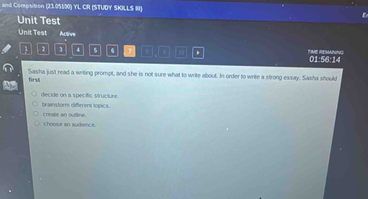 and compisition (23.05100) yl cr (study skills iii)\nunit test\nunit test active\n1 2 3 4 5 6 7 8 9 10 \ntime remaining\n01:56:14\nsasha just read a writing prompt, and she is not sure what to write about. in order to write a strong essay, sasha should first\ndecide on a specific structure.\nbrainstorm different topics.\ncreate an outline.\nchoose an audience.