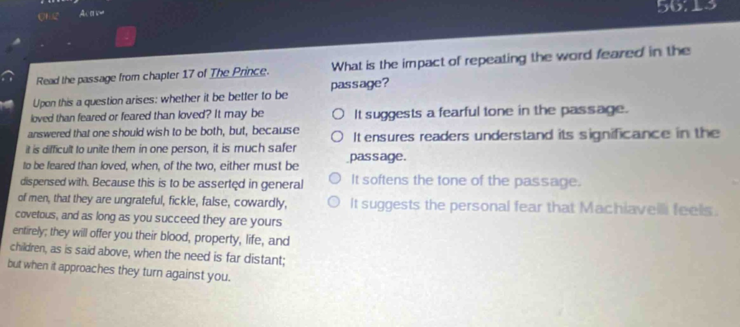 read the passage from chapter 17 of the prince. upon this a question arises: whether it be better to be loved than feared or feared than loved? it may be answered that one should wish to be both, but, because it is difficult to unite them in one person, it is much safer to be feared than loved, when, of the two, either must be dispensed with. because this is to be asserted in general of men, that they are ungrateful, fickle, false, cowardly, covetous, and as long as you succeed they are yours entirely; they will offer you their blood, property, life, and children, as is said above, when the need is far distant; but when it approaches they turn against you. what is the impact of repeating the word feared in the passage? it suggests a fearful tone in the passage. it ensures readers understand its significance in the passage. it softens the tone of the passage. it suggests the personal fear that machiavelli feels.