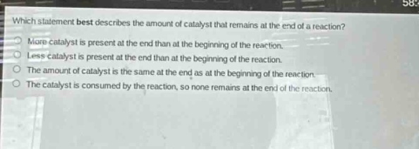 which statement best describes the amount of catalyst that remains at the end of a reaction? more catalyst is present at the end than at the beginning of the reaction. less catalyst is present at the end than at the beginning of the reaction. the amount of catalyst is the same at the end as at the beginning of the reaction. the catalyst is consumed by the reaction, so none remains at the end of the reaction.