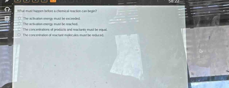 what must happen before a chemical reaction can begin? the activation energy must be exceeded. the activation energy must be reached. the concentrations of products and reactants must be equal. the concentration of reactant molecules must be reduced.
