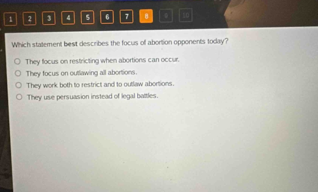 which statement best describes the focus of abortion opponents today? they focus on restricting when abortions can occur. they focus on outlawing all abortions. they work both to restrict and to outlaw abortions. they use persuasion instead of legal battles.