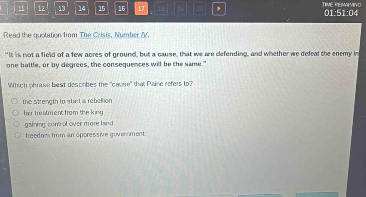 read the quotation from the crisis, number iv. \it is not a field of a few acres of ground, but a cause, that we are defending, and whether we defeat the enemy in one battle, or by degrees, the consequences will be the same.\ which phrase best describes the \cause\ that paine refers to? the strength to start a rebellion fair treatment from the king gaining control over more land freedom from an oppressive government