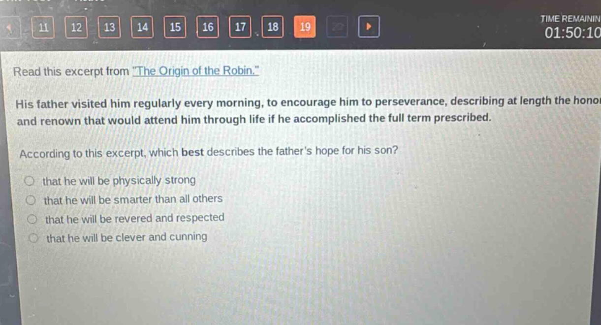 read this excerpt from \the origin of the robin.\ his father visited him regularly every morning, to encourage him to perseverance, describing at length the honor and renown that would attend him through life if he accomplished the full term prescribed. according to this excerpt, which best describes the fathers hope for his son? that he will be physically strong that he will be smarter than all others that he will be revered and respected that he will be clever and cunning