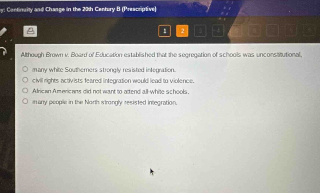 although brown v. board of education established that the segregation of schools was unconstitutional, many white southerners strongly resisted integration. civil rights activists feared integration would lead to violence. african americans did not want to attend all - white schools. many people in the north strongly resisted integration.