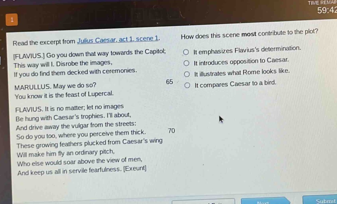 read the excerpt from julius caesar, act 1, scene 1. flavius. go you down that way towards the capitol; this way will i. disrobe the images, if you do find them decked with ceremonies. marullus. may we do so? you know it is the feast of lupercal. flavius. it is no matter; let no images be hung with caesars trophies. ill about, and drive away the vulgar from the streets: so do you too, where you perceive them thick. these growing feathers plucked from caesars wing will make him fly an ordinary pitch, who else would soar above the view of men, and keep us all in servile fearfulness. exeunt how does this scene most contribute to the plot? it emphasizes flaviuss determination. it introduces opposition to caesar. it illustrates what rome looks like. it compares caesar to a bird.