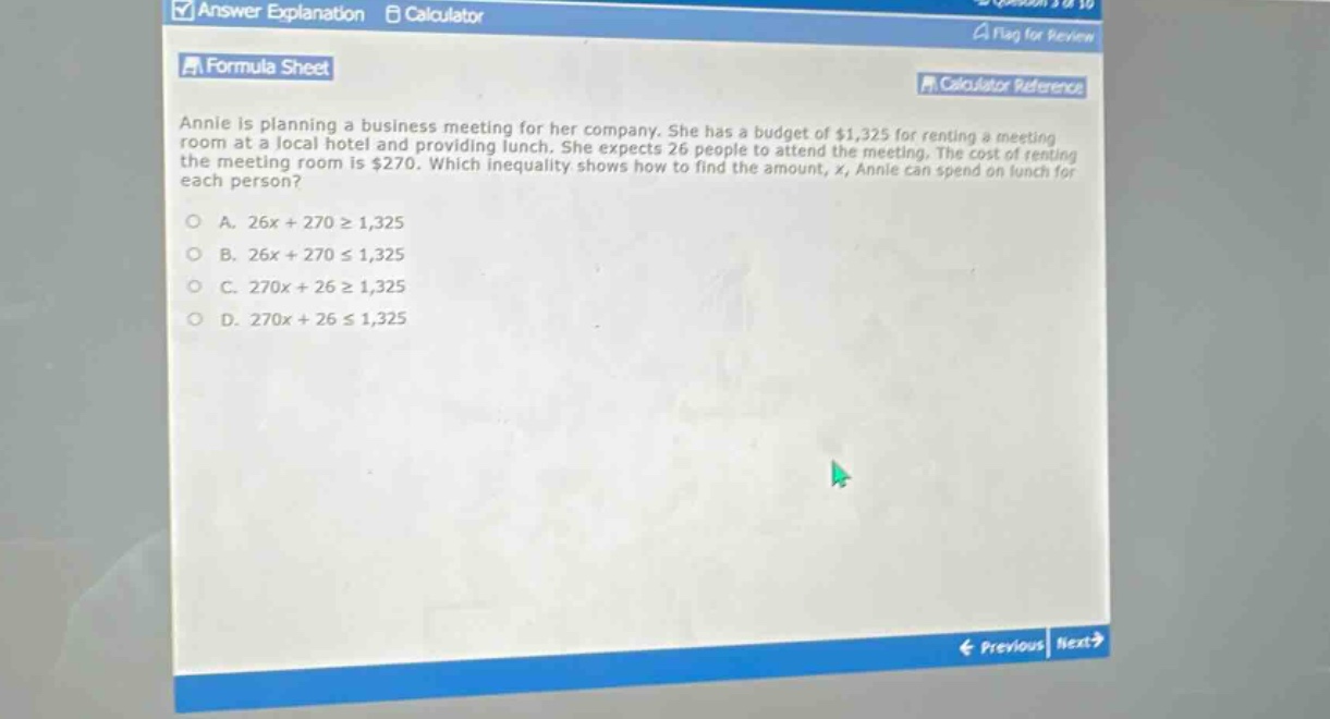 annie is planning a business meeting for her company. she has a budget of $1,325 for renting a meeting room at a local hotel and providing lunch. she expects 26 people to attend the meeting. the cost of renting the meeting room is $270. which inequality shows how to find the amount, x, annie can spend on lunch for each person?\na. 26x + 270 ≥ 1,325\nb. 26x + 270 ≤ 1,325\nc. 270x + 26 ≥ 1,325\nd. 270x + 26 ≤ 1,325