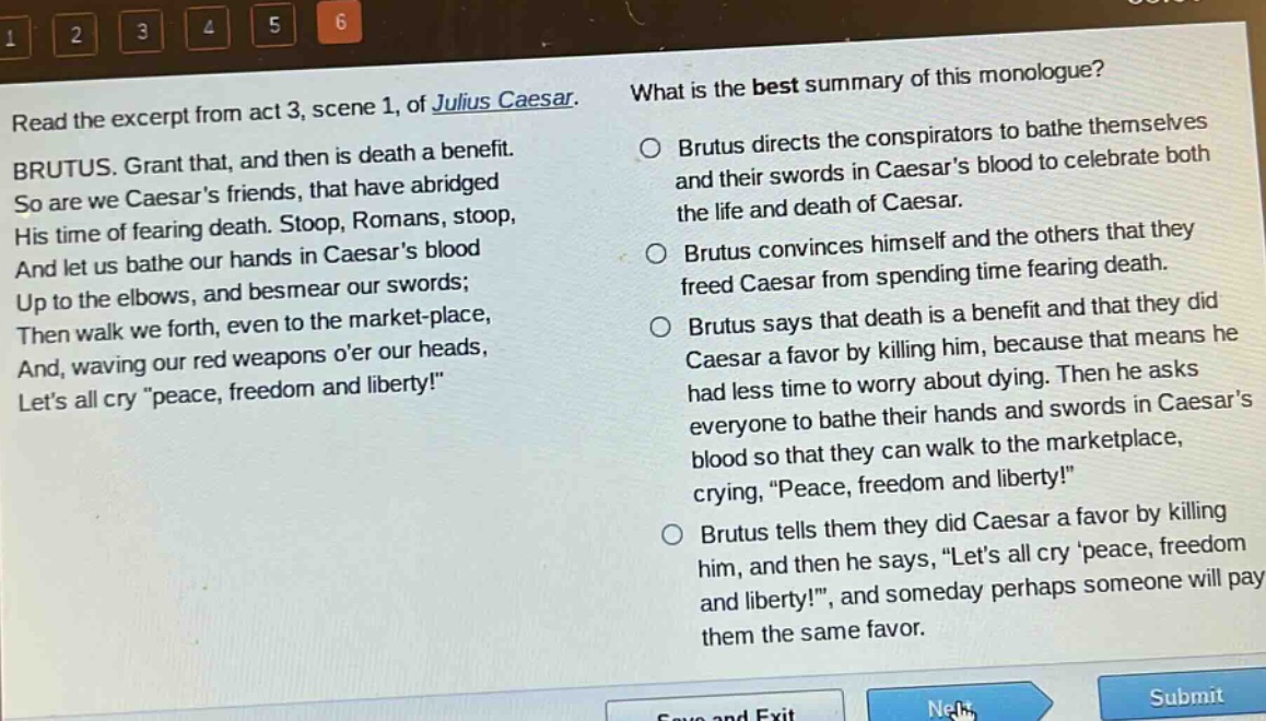 read the excerpt from act 3, scene 1, of julius caesar. brutus. grant that, and then is death a benefit. so are we caesars friends, that have abridged his time of fearing death. stoop, romans, stoop, and let us bathe our hands in caesars blood up to the elbows, and besmear our swords; then walk we forth, even to the market - place, and, waving our red weapons oer our heads, lets all cry \peace, freedom and liberty!\ what is the best summary of this monologue? brutus directs the conspirators to bathe themselves and their swords in caesars blood to celebrate both the life and death of caesar. brutus convinces himself and the others that they freed caesar from spending time fearing death. brutus says that death is a benefit and that they did caesar a favor by killing him, because that means he had less time to worry about dying. then he asks everyone to bathe their hands and swords in caesars blood so that they can walk to the marketplace, crying, \peace, freedom and liberty!\ brutus tells them they did caesar a favor by killing him, and then he says, \lets all cry peace, freedom and liberty!, and someday perhaps someone will pay them the same favor.
