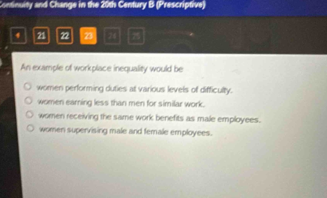an example of workplace inequality would be\nwomen performing duties at various levels of difficulty.\nwomen earning less than men for similar work.\nwomen receiving the same work benefits as male employees.\nwomen supervising male and female employees.