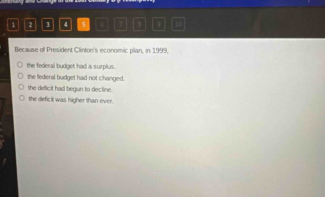 because of president clintons economic plan, in 1999, the federal budget had a surplus. the federal budget had not changed. the deficit had begun to decline. the deficit was higher than ever.