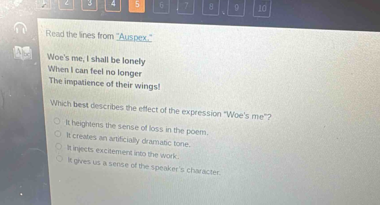 read the lines from \auspex.\ woes me, i shall be lonely when i can feel no longer the impatience of their wings! which best describes the effect of the expression \woes me\? it heightens the sense of loss in the poem. it creates an artificially dramatic tone. it injects excitement into the work. it gives us a sense of the speakers character.