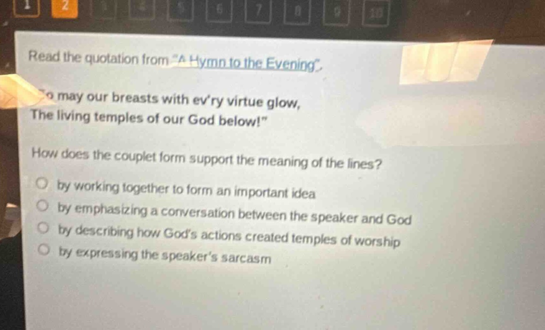read the quotation from \a hymn to the evening\. \so may our breasts with evry virtue glow, the living temples of our god below!\ how does the couplet form support the meaning of the lines? by working together to form an important idea by emphasizing a conversation between the speaker and god by describing how gods actions created temples of worship by expressing the speakers sarcasm
