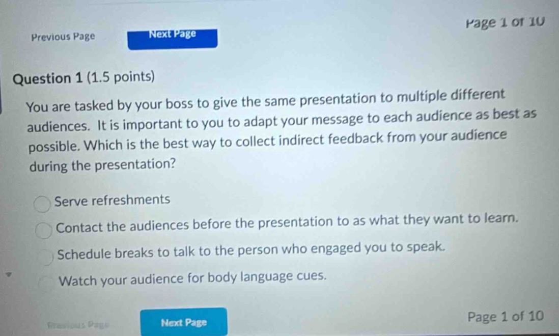 question 1 (1.5 points) you are tasked by your boss to give the same presentation to multiple different audiences. it is important to you to adapt your message to each audience as best as possible. which is the best way to collect indirect feedback from your audience during the presentation? serve refreshments contact the audiences before the presentation to as what they want to learn. schedule breaks to talk to the person who engaged you to speak. watch your audience for body language cues.