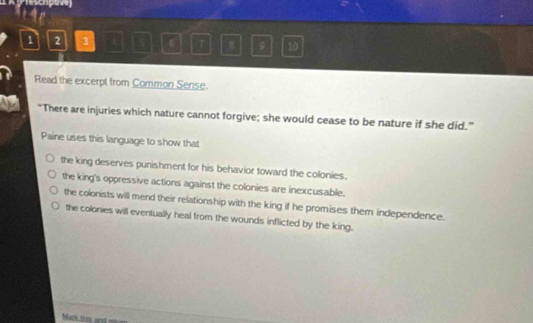 read the excerpt from common sense. \there are injuries which nature cannot forgive; she would cease to be nature if she did.\ paine uses this language to show that the king deserves punishment for his behavior toward the colonies. the kings oppressive actions against the colonies are inexcusable. the colonists will mend their relationship with the king if he promises them independence. the colonies will eventually heal from the wounds inflicted by the king.
