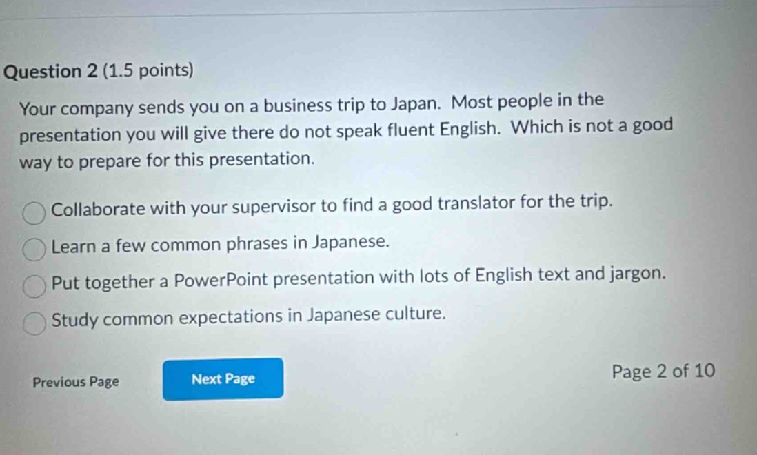 question 2 (1.5 points) your company sends you on a business trip to japan. most people in the presentation you will give there do not speak fluent english. which is not a good way to prepare for this presentation. collaborate with your supervisor to find a good translator for the trip. learn a few common phrases in japanese. put together a powerpoint presentation with lots of english text and jargon. study common expectations in japanese culture. previous page next page page 2 of 10