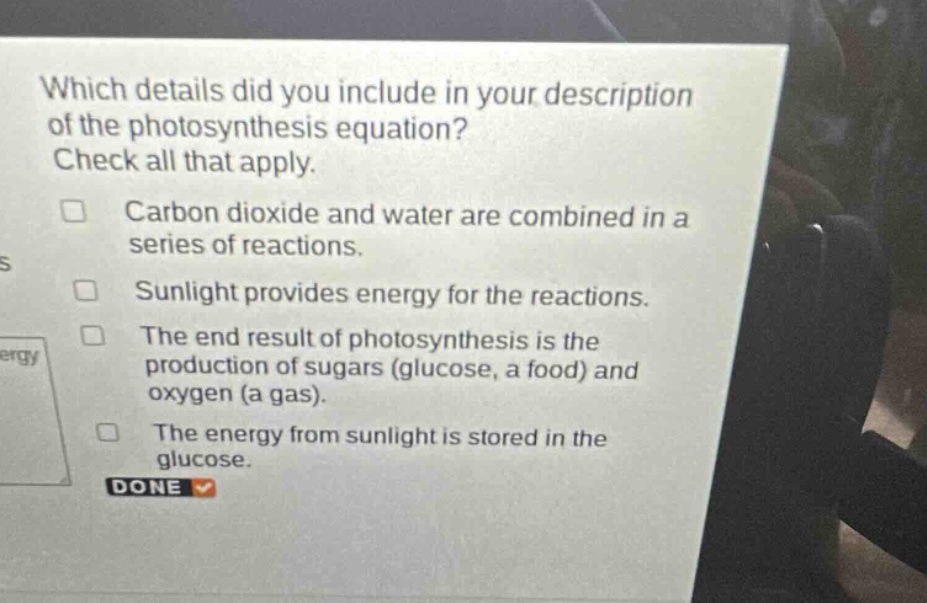 which details did you include in your description of the photosynthesis equation? check all that apply. carbon dioxide and water are combined in a series of reactions. sunlight provides energy for the reactions. the end result of photosynthesis is the production of sugars (glucose, a food) and oxygen (a gas). the energy from sunlight is stored in the glucose. done