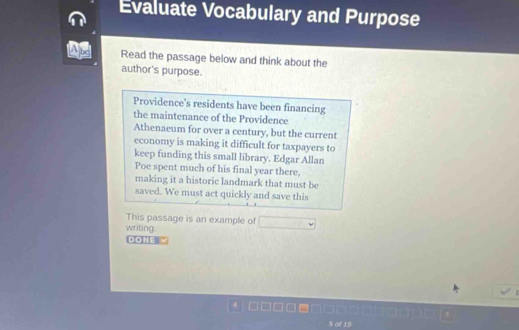 evaluate vocabulary and purpose read the passage below and think about the authors purpose. providences residents have been financing the maintenance of the providence athenaeum for over a century, but the current economy is making it difficult for taxpayers to keep funding this small library. edgar allan poe spent much of his final year there, making it a historic landmark that must be saved. we must act quickly and save this this passage is an example of blank done 5 of 15