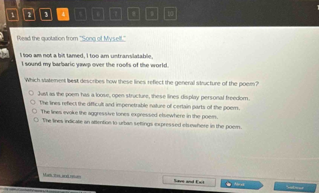 read the quotation from \song of myself.\ i too am not a bit tamed, i too am untranslatable, i sound my barbaric yawp over the roofs of the world. which statement best describes how these lines reflect the general structure of the poem? just as the poem has a loose, open structure, these lines display personal freedom. the lines reflect the difficult and impenetrable nature of certain parts of the poem. the lines evoke the aggressive tones expressed elsewhere in the poem. the lines indicate an attention to urban settings expressed elsewhere in the poem.