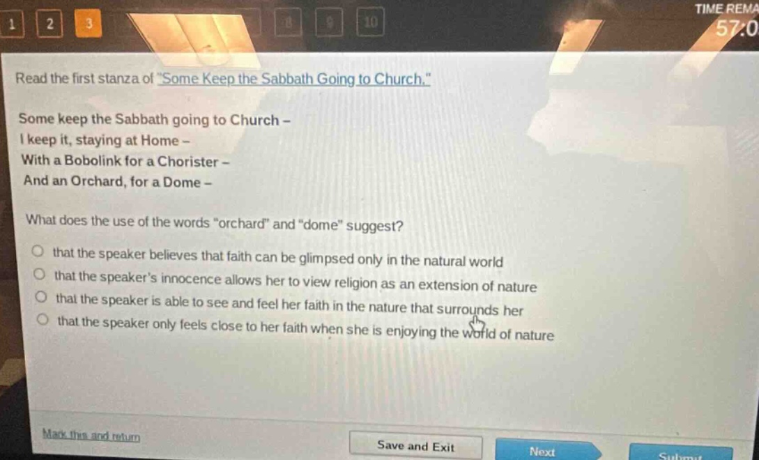 read the first stanza of \some keep the sabbath going to church.\ some keep the sabbath going to church - i keep it, staying at home - with a bobolink for a chorister - and an orchard, for a dome - what does the use of the words \orchard\ and \dome\ suggest? that the speaker believes that faith can be glimpsed only in the natural world that the speakers innocence allows her to view religion as an extension of nature that the speaker is able to see and feel her faith in the nature that surrounds her that the speaker only feels close to her faith when she is enjoying the world of nature