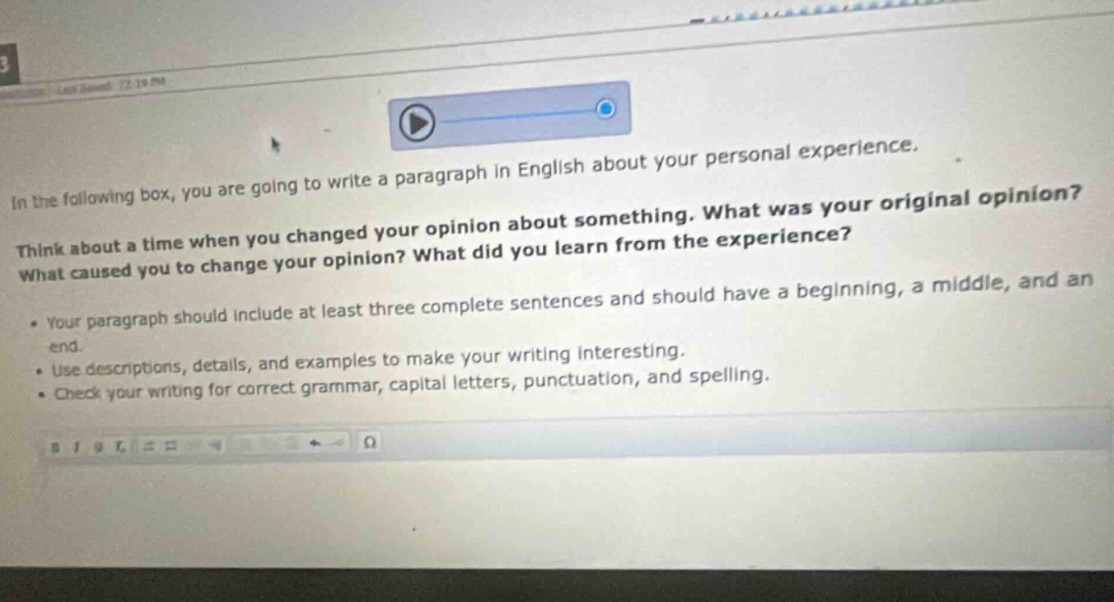 in the following box, you are going to write a paragraph in english about your personal experience. think about a time when you changed your opinion about something. what was your original opinion? what caused you to change your opinion? what did you learn from the experience? your paragraph should include at least three complete sentences and should have a beginning, a middle, and an end. use descriptions, details, and examples to make your writing interesting. check your writing for correct grammar, capital letters, punctuation, and spelling.