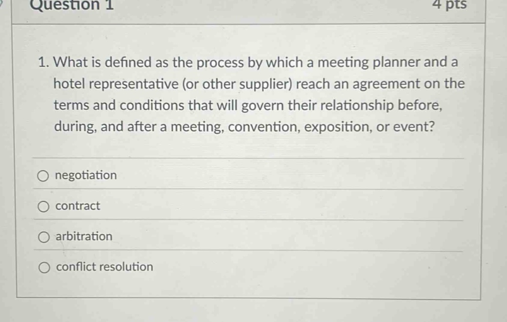 question 1 4 pts 1. what is defined as the process by which a meeting planner and a hotel representative (or other supplier) reach an agreement on the terms and conditions that will govern their relationship before, during, and after a meeting, convention, exposition, or event? negotiation contract arbitration conflict resolution