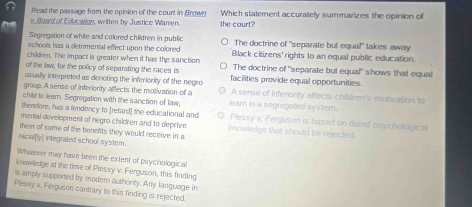 read the passage from the opinion of the court in brown v. board of education, written by justice warren. segregation of white and colored children in public schools has a detrimental effect upon the colored children. the impact is greater when it has the sanction of the law, for the policy of separating the races is usually interpreted as denoting the inferiority of the negro group. a sense of inferiority affects the motivation of a child to learn. segregation with the sanction of law, therefore, has a tendency to retard the educational and mental development of negro children and to deprive them of some of the benefits they would receive in a racially integrated school system. whatever may have been the extent of psychological knowledge at the time of plessy v. ferguson, this finding is amply supported by modern authority. any language in plessy v. ferguson contrary to this finding is rejected. which statement accurately summarizes the opinion of the court? the doctrine of “separate but equal” takes away black citizens’ rights to an equal public education. the doctrine of “separate but equal” shows that equal facilities provide equal opportunities. a sense of inferiority affects children’s motivation to learn in a segregated system. plessy v. ferguson is based on dated psychological knowledge that should be rejected.