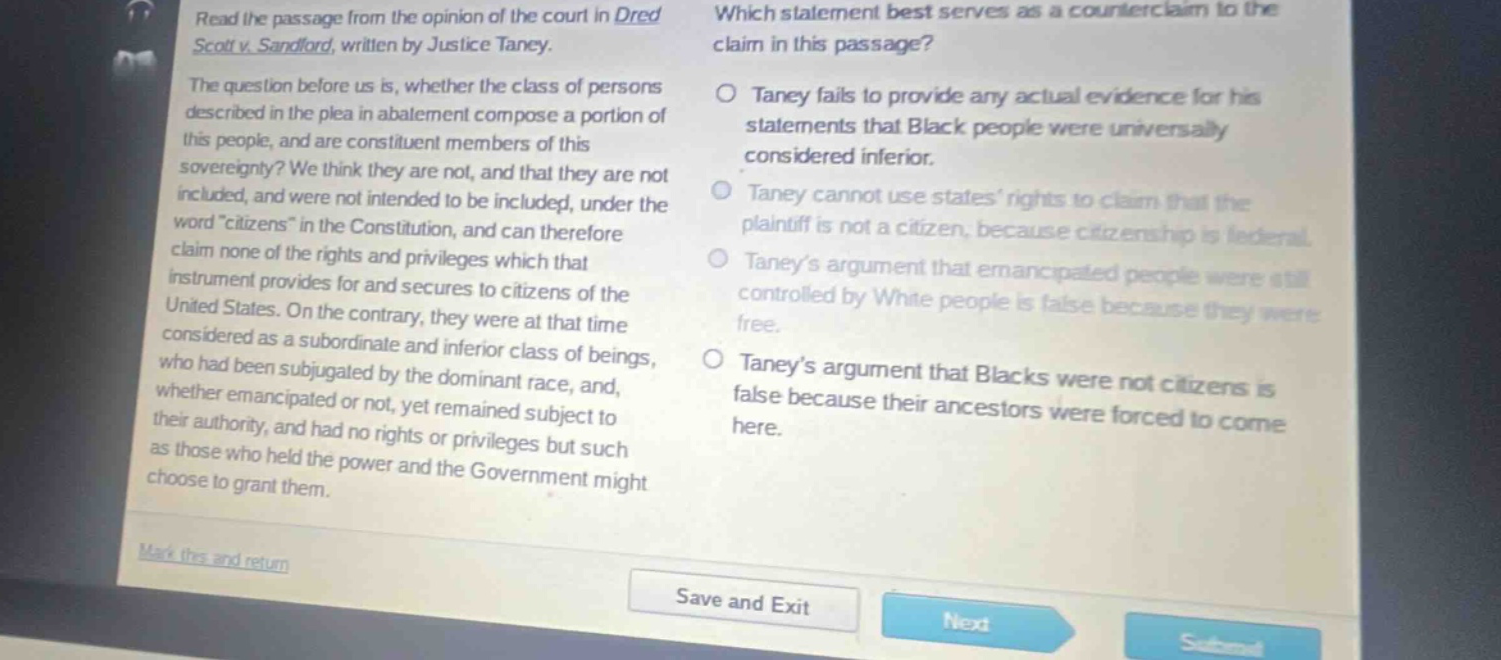 read the passage from the opinion of the court in dred scott v. sandford, written by justice taney. the question before us is, whether the class of persons described in the plea in abatement compose a portion of this people, and are constituent members of this sovereignty? we think they are not, and that they are not included, and were not intended to be included, under the word citizens in the constitution, and can therefore claim none of the rights and privileges which that instrument provides for and secures to citizens of the united states. on the contrary, they were at that time considered as a subordinate and inferior class of beings, who had been subjugated by the dominant race, and, whether emancipated or not, yet remained subject to their authority, and had no rights or privileges but such as those who held the power and the government might choose to grant them. which statement best serves as a counter - claim to the claim in this passage? taney fails to provide any actual evidence for his statements that black people were universally considered inferior. taney cannot use states rights to claim that the plaintiff is not a citizen, because citizenship is federal. taneys argument that emancipated people were still controlled by white people is false because they were free. taneys argument that blacks were not citizens is false because their ancestors were forced to come here.
