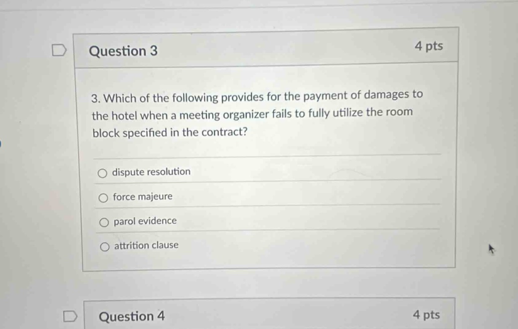 question 3 4 pts 3. which of the following provides for the payment of damages to the hotel when a meeting organizer fails to fully utilize the room block specified in the contract? dispute resolution force majeure parol evidence attrition clause question 4 4 pts