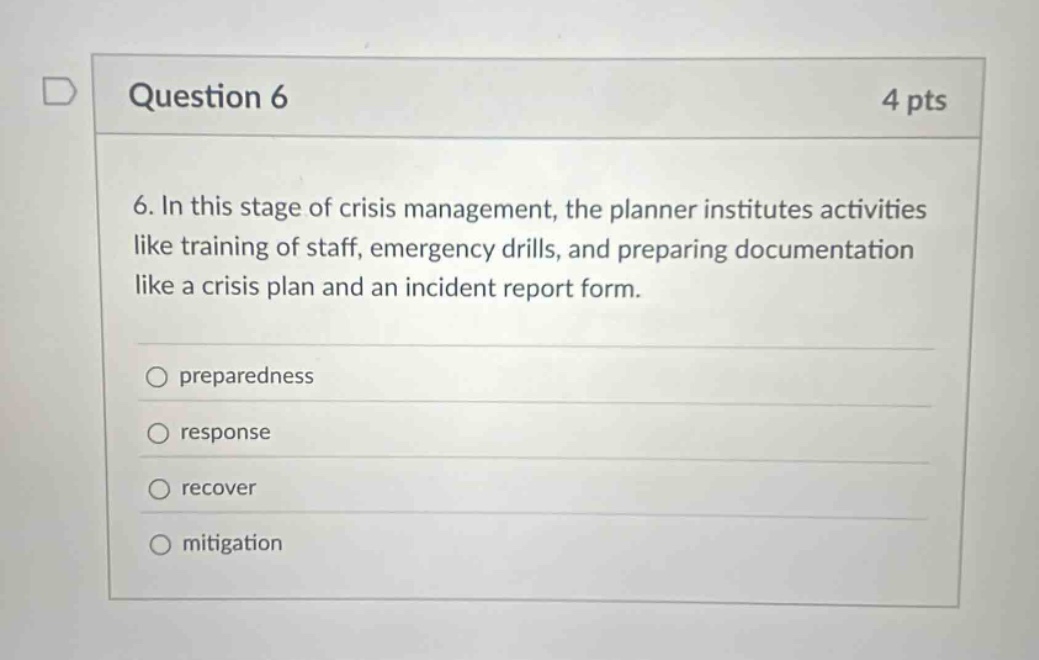 question 6 4 pts 6. in this stage of crisis management, the planner institutes activities like training of staff, emergency drills, and preparing documentation like a crisis plan and an incident report form. preparedness response recover mitigation