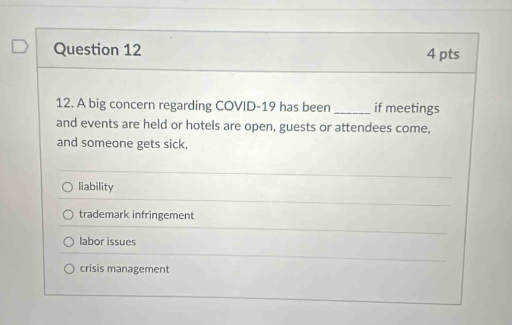 question 12 4 pts 12. a big concern regarding covid - 19 has been ______ if meetings and events are held or hotels are open, guests or attendees come, and someone gets sick. liability trademark infringement labor issues crisis management